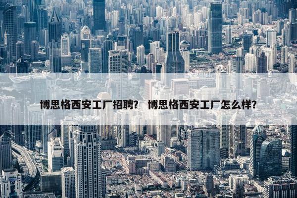 博思格西安工厂招聘? 博思格西安工厂怎么样? 博思格西安工厂招聘? 博思格西安工厂怎么样?