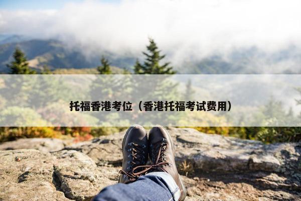 托福香港考位（香港托福考试费用）