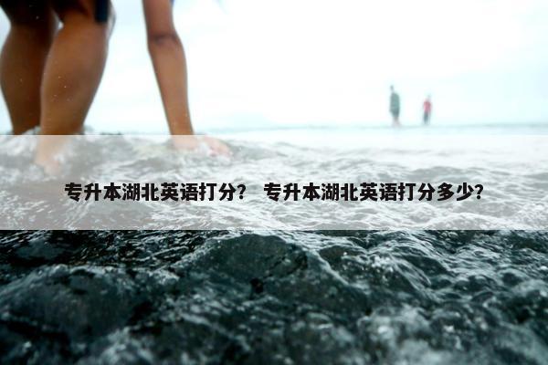 专升本湖北英语打分？ 专升本湖北英语打分多少？