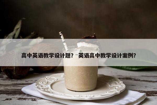 高中英语教学设计题？ 英语高中教学设计案例？