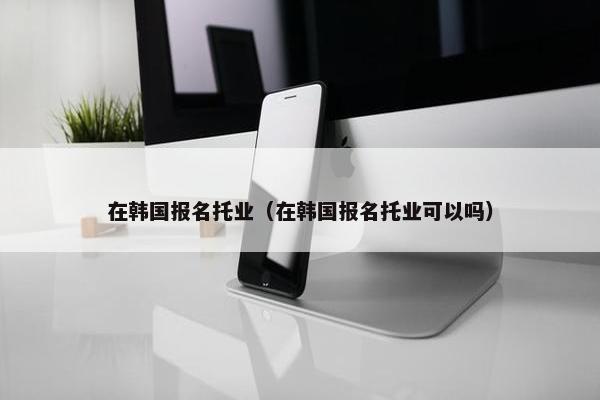 在韩国报名托业（在韩国报名托业可以吗）