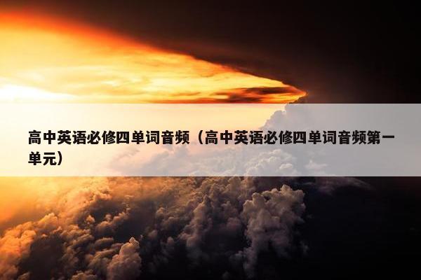 高中英语必修四单词音频（高中英语必修四单词音频第一单元）