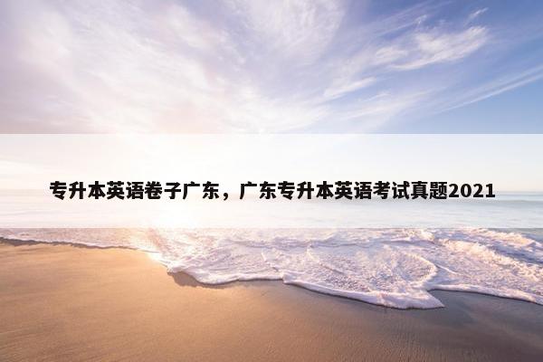 专升本英语卷子广东，广东专升本英语考试真题2021