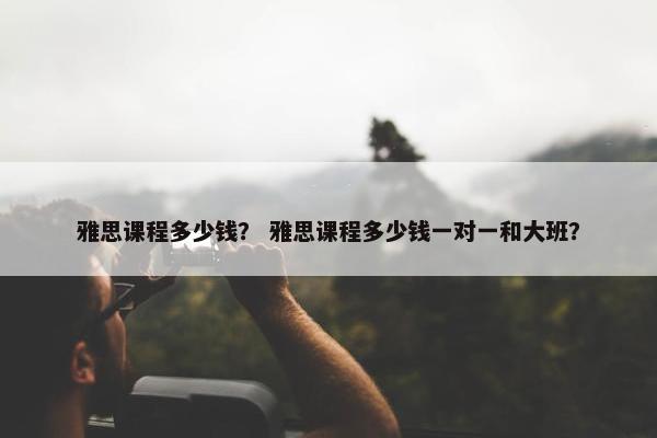 雅思课程多少钱？ 雅思课程多少钱一对一和大班？