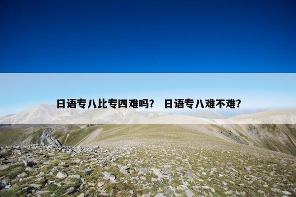 日语专八比专四难吗？ 日语专八难不难？