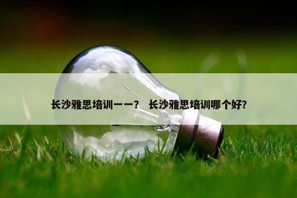 长沙雅思培训一一？ 长沙雅思培训哪个好？