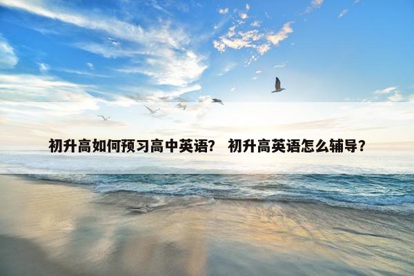 初升高如何预习高中英语？ 初升高英语怎么辅导？