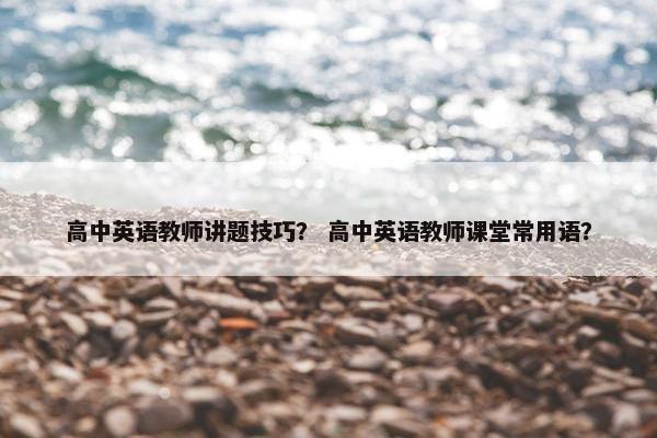 高中英语教师讲题技巧？ 高中英语教师课堂常用语？