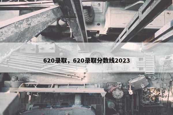 620录取，620录取分数线2023