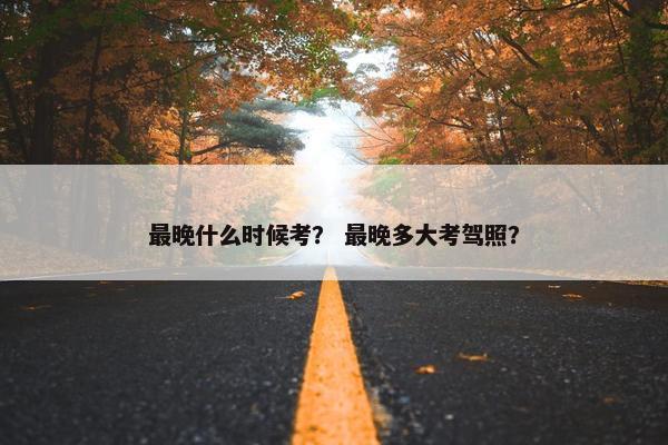 最晚什么时候考？ 最晚多大考驾照？