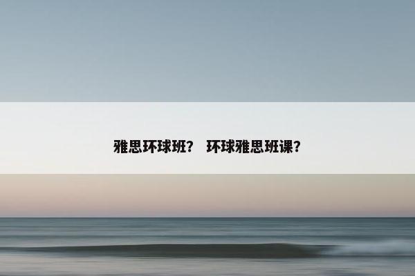雅思环球班？ 环球雅思班课？