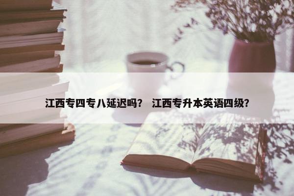 江西专四专八延迟吗？ 江西专升本英语四级？