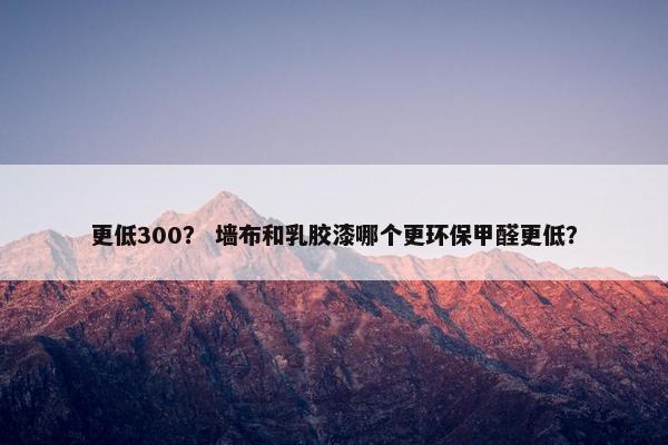 更低300？ 墙布和乳胶漆哪个更环保甲醛更低？