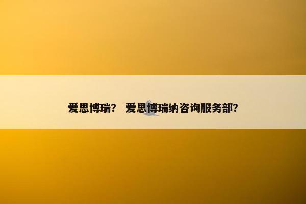 爱思博瑞？ 爱思博瑞纳咨询服务部？
