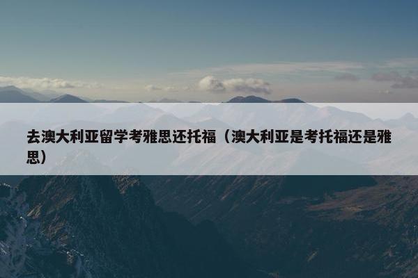 去澳大利亚留学考雅思还托福（澳大利亚是考托福还是雅思）