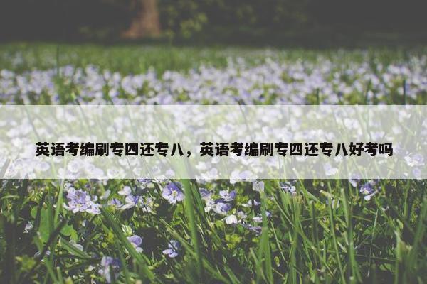 英语考编刷专四还专八，英语考编刷专四还专八好考吗
