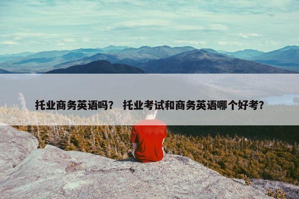 托业商务英语吗？ 托业考试和商务英语哪个好考？