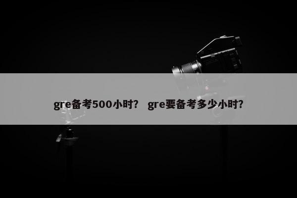 gre备考500小时？ gre要备考多少小时？