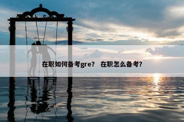 在职如何备考gre？ 在职怎么备考？