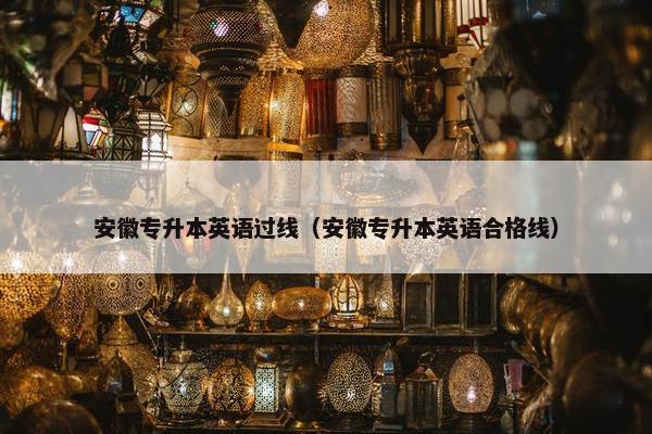 安徽专升本英语过线（安徽专升本英语合格线）