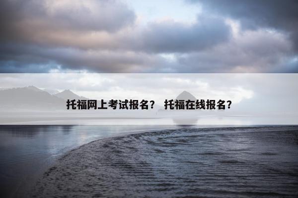 托福网上考试报名？ 托福在线报名？