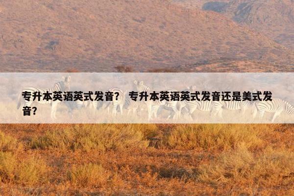 专升本英语英式发音？ 专升本英语英式发音还是美式发音？