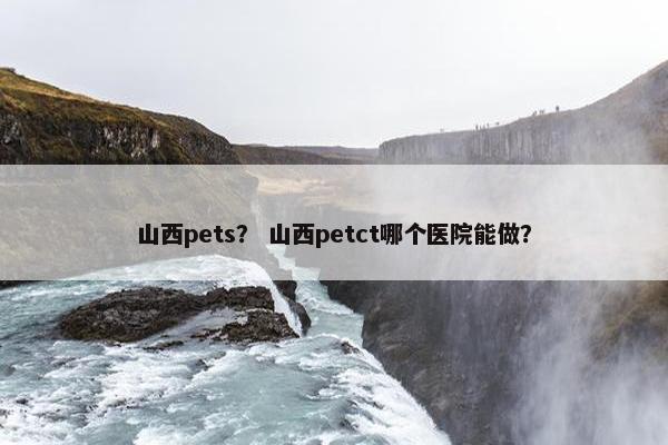 山西pets？ 山西petct哪个医院能做？