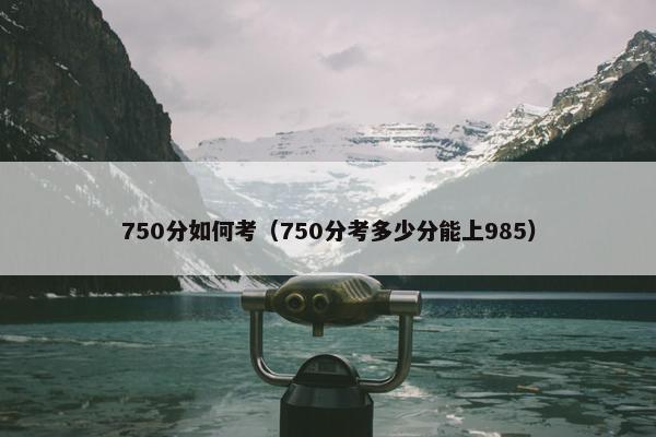 750分如何考（750分考多少分能上985）