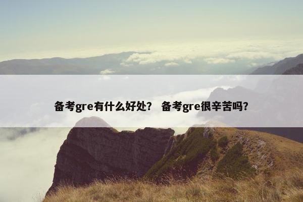 备考gre有什么好处？ 备考gre很辛苦吗？