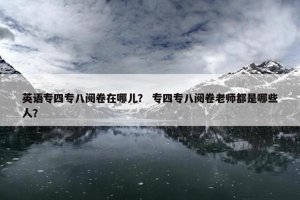 英语专四专八阅卷在哪儿？ 专四专八阅卷老师都是哪些人？