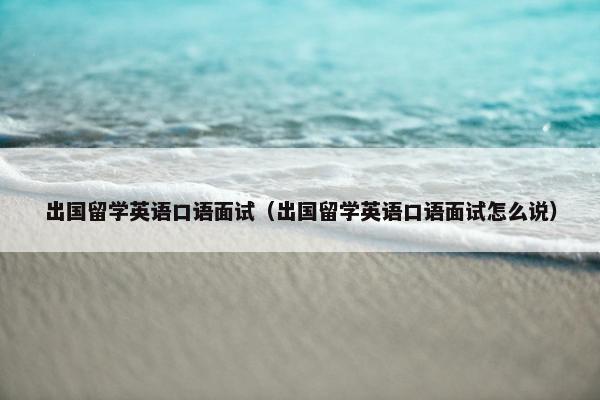 出国留学英语口语面试（出国留学英语口语面试怎么说）