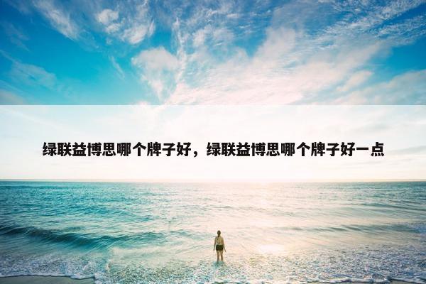绿联益博思哪个牌子好，绿联益博思哪个牌子好一点
