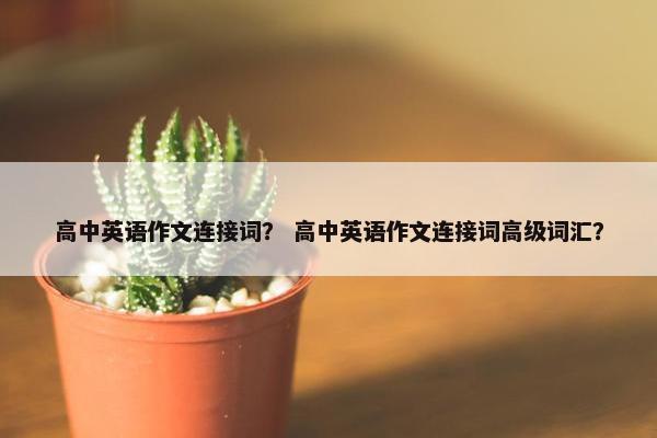 高中英语作文连接词？ 高中英语作文连接词高级词汇？