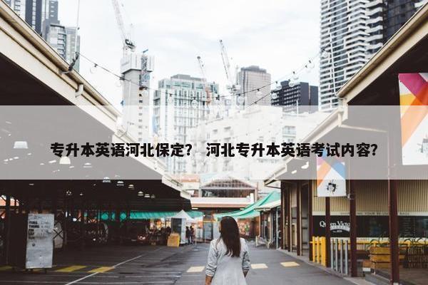 专升本英语河北保定？ 河北专升本英语考试内容？