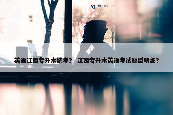 英语江西专升本统考？ 江西专升本英语考试题型明细？