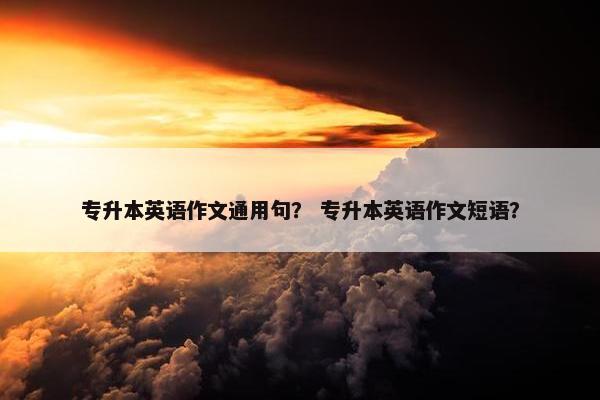 专升本英语作文通用句？ 专升本英语作文短语？