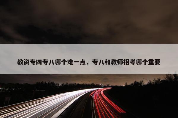 教资专四专八哪个难一点，专八和教师招考哪个重要