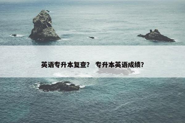 英语专升本复查？ 专升本英语成绩？