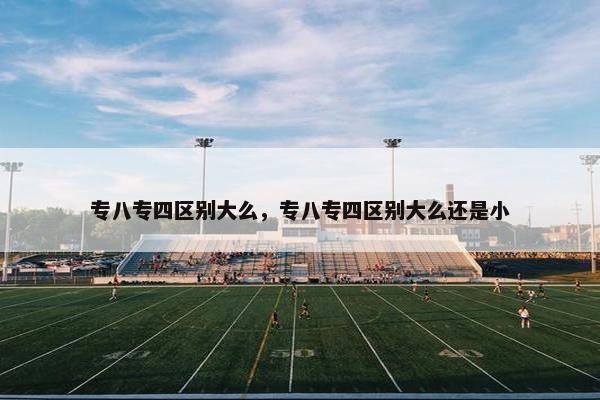 专八专四区别大么，专八专四区别大么还是小