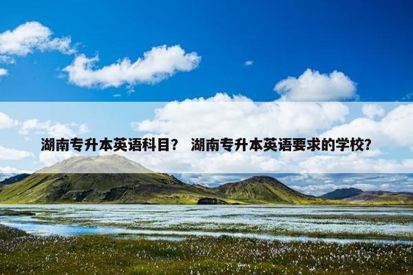 湖南专升本英语科目？ 湖南专升本英语要求的学校？