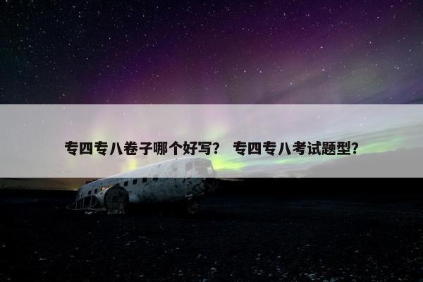 专四专八卷子哪个好写？ 专四专八考试题型？
