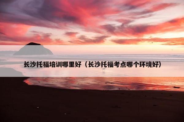 长沙托福培训哪里好（长沙托福考点哪个环境好）