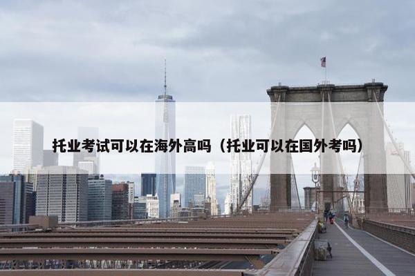 托业考试可以在海外高吗（托业可以在国外考吗）