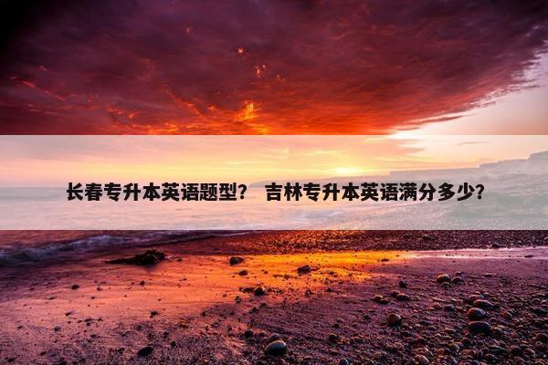 长春专升本英语题型？ 吉林专升本英语满分多少？