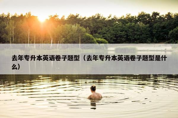 去年专升本英语卷子题型（去年专升本英语卷子题型是什么）