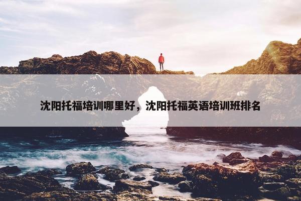 沈阳托福培训哪里好，沈阳托福英语培训班排名