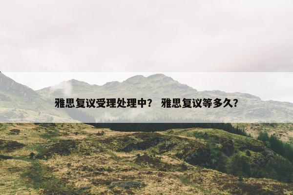 雅思复议受理处理中？ 雅思复议等多久？