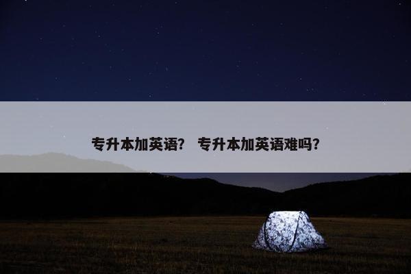 专升本加英语？ 专升本加英语难吗？