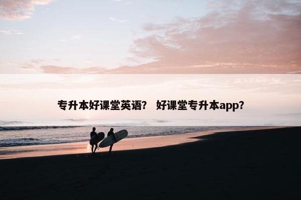 专升本好课堂英语？ 好课堂专升本app？