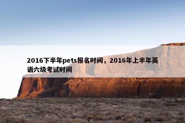 2016下半年pets报名时间，2016年上半年英语六级考试时间